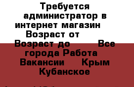 Требуется администратор в интернет магазин.  › Возраст от ­ 22 › Возраст до ­ 40 - Все города Работа » Вакансии   . Крым,Кубанское